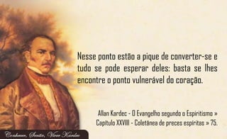 Nesse ponto estão a pique de converter-se e
tudo se pode esperar deles: basta se lhes
encontre o ponto vulnerável do coração.
Allan Kardec - O Evangelho segundo o Espiritismo »
Capítulo XXVIII - Coletânea de preces espíritas » 75.
 