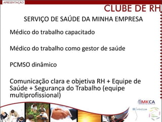 SERVIÇO DE SAÚDE DA MINHA EMPRESA
Médico do trabalho capacitado

Médico do trabalho como gestor de saúde

PCMSO dinâmico

Comunicação clara e objetiva RH + Equipe de
Saúde + Segurança do Trabalho (equipe
multiprofissional)
 