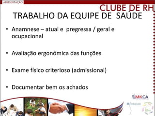 TRABALHO DA EQUIPE DE SAÚDE
• Anamnese – atual e pregressa / geral e
  ocupacional

• Avaliação ergonômica das funções

• Exame físico criterioso (admissional)

• Documentar bem os achados
 
