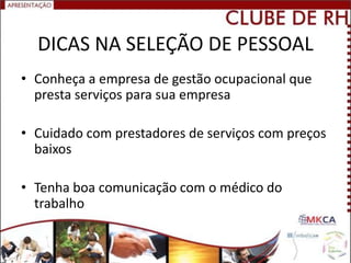 DICAS NA SELEÇÃO DE PESSOAL
• Conheça a empresa de gestão ocupacional que
  presta serviços para sua empresa

• Cuidado com prestadores de serviços com preços
  baixos

• Tenha boa comunicação com o médico do
  trabalho
 