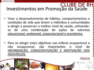 Investimentos em Promoção da Saúde
• Visar o desenvolvimento de hábitos, comportamentos e
  condições de vida que levem o indivíduo e comunidades
  a atingir e preservar o melhor nível de saúde, utilizando-
  se de uma combinação de ações de natureza
  educacional, ambiental, organizacional e econômica.

• Para se atingir estes objetivos nas esferas ocupacional e
  não ocupacional, são importantes o nível de
  INFORMAÇÃO, CONSCIENTIZAÇÃO E MOTIVAÇÃO DOS
  INDIVÍDUOS.
 