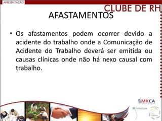 AFASTAMENTOS
• Os afastamentos podem ocorrer devido a
  acidente do trabalho onde a Comunicação de
  Acidente do Trabalho deverá ser emitida ou
  causas clínicas onde não há nexo causal com
  trabalho.
 