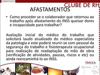 AFASTAMENTOS
• Como proceder se o colaborador que retornou ao
  trabalho após afastamento do INSS queixar dores
  e incapacidade para trabalhar?

Avaliação inicial do médico do trabalho que
solicitará laudo atualizado do médico especialista
da patologia e este poderá reunir-se com pessoal da
segurança do trabalho e fisioterapeuta ocupacional
para realização de readaptação de mão de obra
(verificação de atividades, pausas, riscos e etc) ou
ainda reencaminhá-lo ao INSS.
 