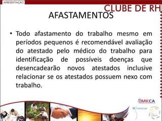 AFASTAMENTOS
• Todo afastamento do trabalho mesmo em
  períodos pequenos é recomendável avaliação
  do atestado pelo médico do trabalho para
  identificação de possíveis doenças que
  desencadearão novos atestados inclusive
  relacionar se os atestados possuem nexo com
  trabalho.
 