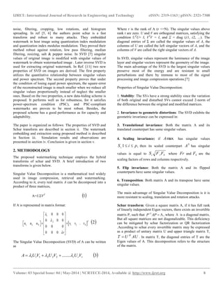 IJRET: International Journal of Research in Engineering and Technology eISSN: 2319-1163 | pISSN: 2321-7308
__________________________________________________________________________________________
Volume: 03 Special Issue: 04 | May-2014 | NCRTECE-2014, Available @ http://www.ijret.org 8
noise, filtering, cropping, low rotations, and histogram
spreading. In ref [5, 6] the authors point schur is a fast
transform and robust to many attacks. They embedded
watermark in host image using quantization index modulation
and quantization index modulus modulation. They proved their
method robust against rotation, low pass filtering, median
filtering, resizing, salt & pepper noise. In SVD [7] singular
values of original image is modified with singular values of
watermark to obtain watermarked image . Later inverse SVD is
used for extracting original watermark. In Ref. [11] two new
properties of SVD on images are derived. The first property
utilizes the quantitative relationship between singular values
and power spectrum. The second property proves that under
the condition of losing equal power spectrum, the square-error
of the reconstructed image is much smaller when we reduce all
singular values proportionally instead of neglect the smaller
ones. Based on the two properties, a new data-hiding scheme is
proposed. It performs well as for robustness, for it satisfies
power-spectrum condition (PSC), and PSC-compliant
watermarks are proven to be most robust. Besides, the
proposed scheme has a good performance as for capacity and
adaptability.
The paper is organized as follows: The properties of SVD and
Schur transform are described in section ii. The watermark
embedding and extraction using proposed method is described
in Section iii. Simulation results and observations are
presented in section iv. Conclusion is given in section v.
2. METHODOLOGY
The proposed watermarking technique employs the hybrid
transforms of schur and SVD. A brief introduction of two
transforms is given below.
Singular Value Decomposition is a mathematical tool widely
used in image compression, retrieval and watermarking.
According to it, every real matrix A can be decomposed into a
product of three matrices,
A=UΣVT
 1
If A is represented in matrix format:
 
1
2
1, 2, 1 2
.
0 0 0
0 0 0
.
0 0 0
0 0 0
T
N Nu u u v v v
r



 
 
      
 
 
 2
The Singular Value Decomposition (SVD) of A can be written
as
rrr VUVUVUA  ........222111   3
Where r is the rank of A (r <=N). The singular values above
rank r are zero. U and V are orthogonal matrices, satisfying the
condition UT
U= I, VT
V = I, and Σ = diag (λ1, λ2, ...). The
diagonal entries of Σ are called the singular values of A, the
columns of U are called the left singular vectors of A, and the
columns of V are called the right singular vectors of A.
In SVD, singular values represent the luminance of the image
layer and singular vectors represent the geometry of the image.
The main advantage of the SVD is the largest singular values
preserve most of the energy and are resistant to small
perturbations and there by immune to most of the signal
processing and image compression operations.[7]
Properties of Singular Value Decomposition:
1. Stability: The SVs have a strong stability since the variation
of both original and disturbed SVs cannot exceed 2-norm of
the difference between the original and modified matrices.
2. Invariance to geometric distortions: The SVD exhibits the
geometric invariance can be expressed in:
3. Translational invariance: Both the matrix A and its
translated counterpart has same singular values.
4. Scaling invariance: if maxA has singular values
,1, piSi  then its scaled counterpart
S
A has singular
values is equal to Sri FFS where Fr and SF are the
scaling factors of rows and columns respectively.
5. Flip invariance: Both the matrix A and its flipped
counterparts have same singular values.
6. Transposition: Both matrix A and its transpose have same
singular values.
The main advantage of Singular Value Decomposition is it is
more resistant to scaling, translation and rotation attacks.
Schur transform: Given a square matrix A, if it has full rank
of linearly independent Eigen vectors, there exists an invertible
matrix P, such that 1
P AP
 , where  is a diagonal matrix.
But all square matrices are not diagonalizable. This deficiency
can be mitigated by schur factorization or QR factorization
.According to schur every invertible matrix may be expressed
as a product of unitary matrix U and upper triangle matrix T,
AUUT H
 . In matrix T, the diagonal entries of T are the
Eigen values of A. This decomposition refers to the structure
of the matrix.
 