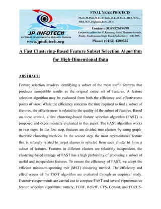 A Fast Clustering-Based Feature Subset Selection Algorithm
for High-Dimensional Data
ABSTRACT:
Feature selection involves identifying a subset of the most useful features that
produces compatible results as the original entire set of features. A feature
selection algorithm may be evaluated from both the efficiency and effectiveness
points of view. While the efficiency concerns the time required to find a subset of
features, the effectiveness is related to the quality of the subset of features. Based
on these criteria, a fast clustering-based feature selection algorithm (FAST) is
proposed and experimentally evaluated in this paper. The FAST algorithm works
in two steps. In the first step, features are divided into clusters by using graph-
theoretic clustering methods. In the second step, the most representative feature
that is strongly related to target classes is selected from each cluster to form a
subset of features. Features in different clusters are relatively independent, the
clustering-based strategy of FAST has a high probability of producing a subset of
useful and independent features. To ensure the efficiency of FAST, we adopt the
efficient minimum-spanning tree (MST) clustering method. The efficiency and
effectiveness of the FAST algorithm are evaluated through an empirical study.
Extensive experiments are carried out to compare FAST and several representative
feature selection algorithms, namely, FCBF, ReliefF, CFS, Consist, and FOCUS-
 