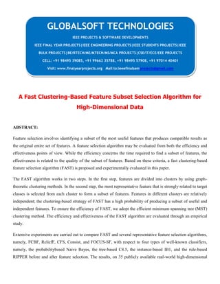 A Fast Clustering-Based Feature Subset Selection Algorithm for
High-Dimensional Data
ABSTRACT:
Feature selection involves identifying a subset of the most useful features that produces compatible results as
the original entire set of features. A feature selection algorithm may be evaluated from both the efficiency and
effectiveness points of view. While the efficiency concerns the time required to find a subset of features, the
effectiveness is related to the quality of the subset of features. Based on these criteria, a fast clustering-based
feature selection algorithm (FAST) is proposed and experimentally evaluated in this paper.
The FAST algorithm works in two steps. In the first step, features are divided into clusters by using graph-
theoretic clustering methods. In the second step, the most representative feature that is strongly related to target
classes is selected from each cluster to form a subset of features. Features in different clusters are relatively
independent; the clustering-based strategy of FAST has a high probability of producing a subset of useful and
independent features. To ensure the efficiency of FAST, we adopt the efficient minimum-spanning tree (MST)
clustering method. The efficiency and effectiveness of the FAST algorithm are evaluated through an empirical
study.
Extensive experiments are carried out to compare FAST and several representative feature selection algorithms,
namely, FCBF, ReliefF, CFS, Consist, and FOCUS-SF, with respect to four types of well-known classifiers,
namely, the probabilitybased Naive Bayes, the tree-based C4.5, the instance-based IB1, and the rule-based
RIPPER before and after feature selection. The results, on 35 publicly available real-world high-dimensional
GLOBALSOFT TECHNOLOGIES
IEEE PROJECTS & SOFTWARE DEVELOPMENTS
IEEE FINAL YEAR PROJECTS|IEEE ENGINEERING PROJECTS|IEEE STUDENTS PROJECTS|IEEE
BULK PROJECTS|BE/BTECH/ME/MTECH/MS/MCA PROJECTS|CSE/IT/ECE/EEE PROJECTS
CELL: +91 98495 39085, +91 99662 35788, +91 98495 57908, +91 97014 40401
Visit: www.finalyearprojects.org Mail to:ieeefinalsemprojects@gmail.com
 