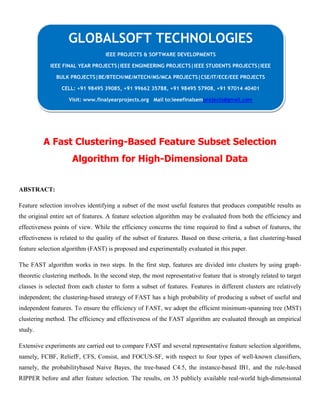 A Fast Clustering-Based Feature Subset Selection
Algorithm for High-Dimensional Data
ABSTRACT:
Feature selection involves identifying a subset of the most useful features that produces compatible results as
the original entire set of features. A feature selection algorithm may be evaluated from both the efficiency and
effectiveness points of view. While the efficiency concerns the time required to find a subset of features, the
effectiveness is related to the quality of the subset of features. Based on these criteria, a fast clustering-based
feature selection algorithm (FAST) is proposed and experimentally evaluated in this paper.
The FAST algorithm works in two steps. In the first step, features are divided into clusters by using graph-
theoretic clustering methods. In the second step, the most representative feature that is strongly related to target
classes is selected from each cluster to form a subset of features. Features in different clusters are relatively
independent; the clustering-based strategy of FAST has a high probability of producing a subset of useful and
independent features. To ensure the efficiency of FAST, we adopt the efficient minimum-spanning tree (MST)
clustering method. The efficiency and effectiveness of the FAST algorithm are evaluated through an empirical
study.
Extensive experiments are carried out to compare FAST and several representative feature selection algorithms,
namely, FCBF, ReliefF, CFS, Consist, and FOCUS-SF, with respect to four types of well-known classifiers,
namely, the probabilitybased Naive Bayes, the tree-based C4.5, the instance-based IB1, and the rule-based
RIPPER before and after feature selection. The results, on 35 publicly available real-world high-dimensional
GLOBALSOFT TECHNOLOGIES
IEEE PROJECTS & SOFTWARE DEVELOPMENTS
IEEE FINAL YEAR PROJECTS|IEEE ENGINEERING PROJECTS|IEEE STUDENTS PROJECTS|IEEE
BULK PROJECTS|BE/BTECH/ME/MTECH/MS/MCA PROJECTS|CSE/IT/ECE/EEE PROJECTS
CELL: +91 98495 39085, +91 99662 35788, +91 98495 57908, +91 97014 40401
Visit: www.finalyearprojects.org Mail to:ieeefinalsemprojects@gmail.com
 