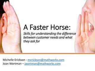 A Faster Horse: Skills for understanding the difference between customer needs and what they ask for 
MichelleErickson-merickson@mathworks.com 
JoanWortman–jwortman@mathworks.com  