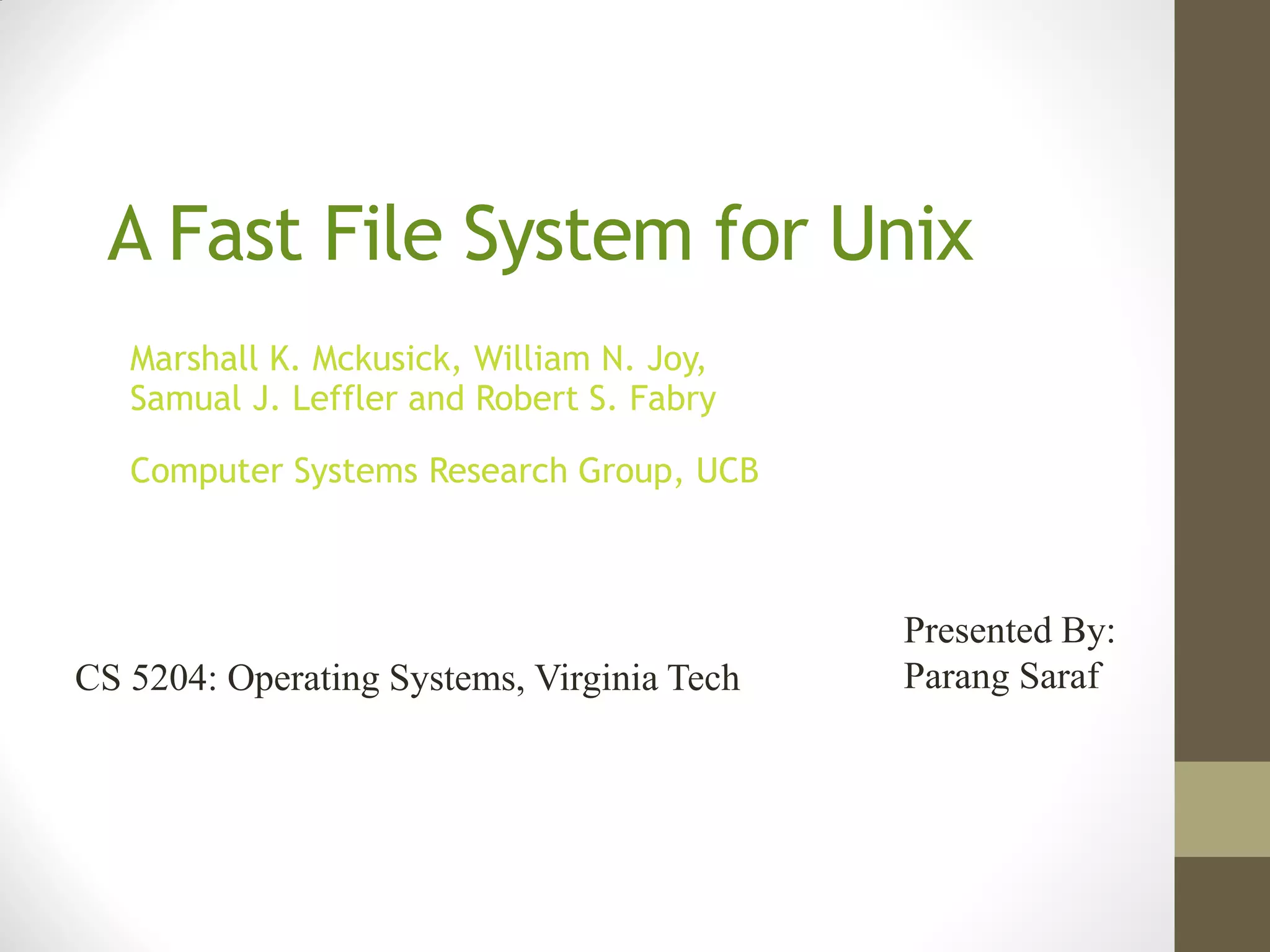 A Fast File System for Unix
   Marshall K. Mckusick, William N. Joy,
   Samual J. Leffler and Robert S. Fabry

   Computer Systems Research Group, UCB



                                            Presented By:
CS 5204: Operating Systems, Virginia Tech   Parang Saraf
 