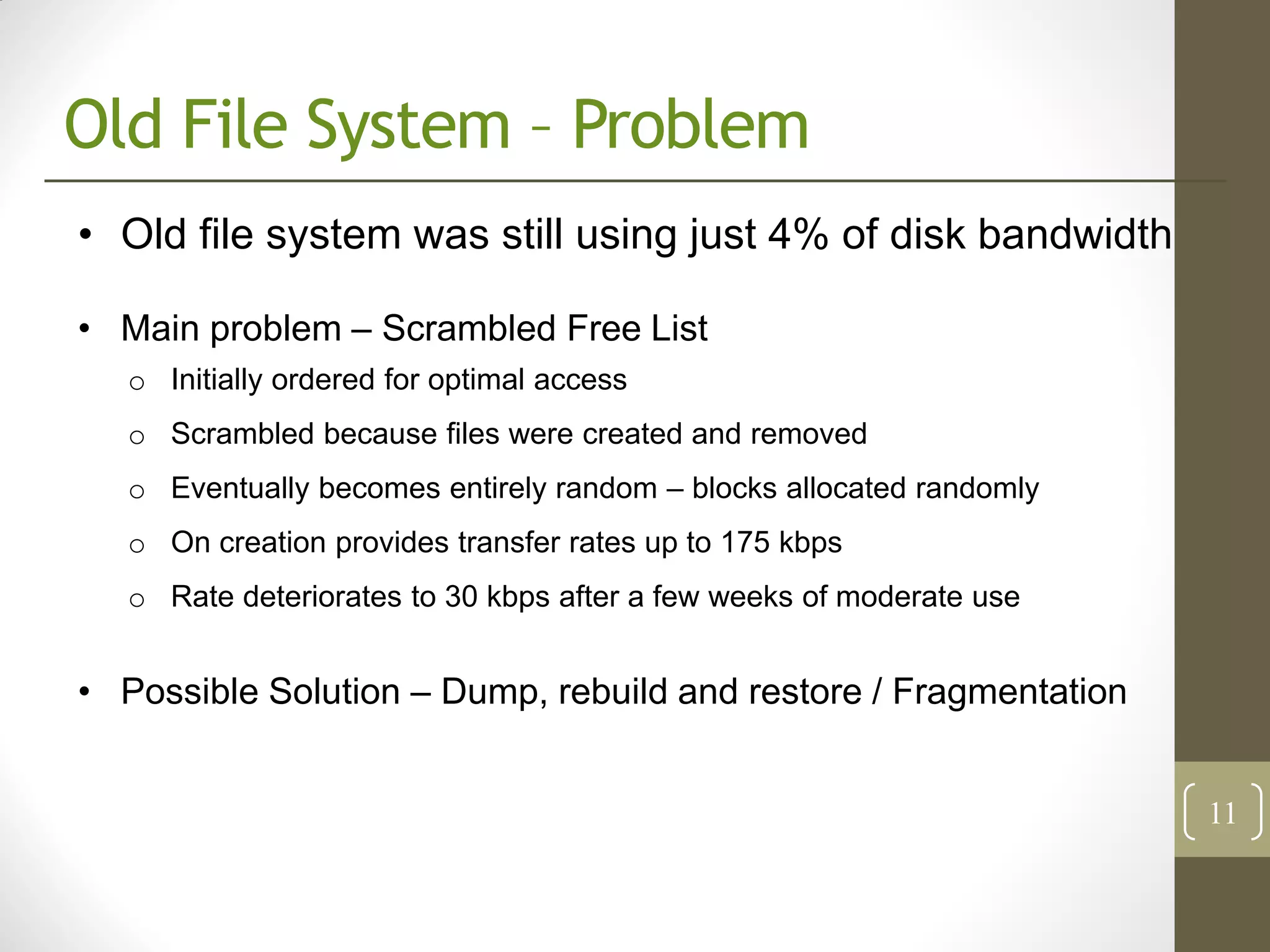 Old File System – Problem
• Old file system was still using just 4% of disk bandwidth

• Main problem – Scrambled Free List
   o Initially ordered for optimal access
   o Scrambled because files were created and removed
   o Eventually becomes entirely random – blocks allocated randomly
   o On creation provides transfer rates up to 175 kbps
   o Rate deteriorates to 30 kbps after a few weeks of moderate use


• Possible Solution – Dump, rebuild and restore / Fragmentation


                                                                      11
 