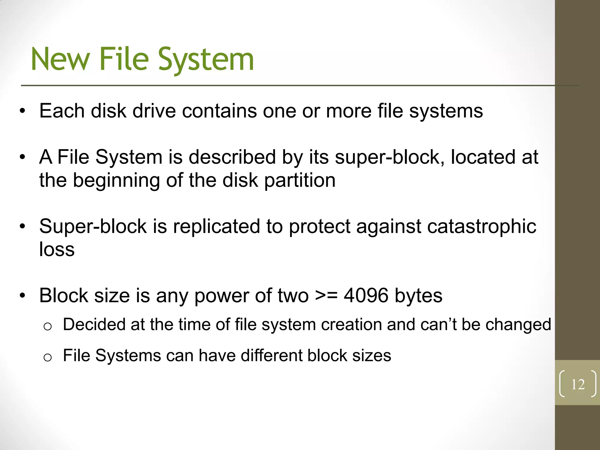 New File System
• Each disk drive contains one or more file systems

• A File System is described by its super-block, located at
  the beginning of the disk partition

• Super-block is replicated to protect against catastrophic
  loss

• Block size is any power of two >= 4096 bytes
  o Decided at the time of file system creation and can’t be changed
  o File Systems can have different block sizes
                                                                       12
 