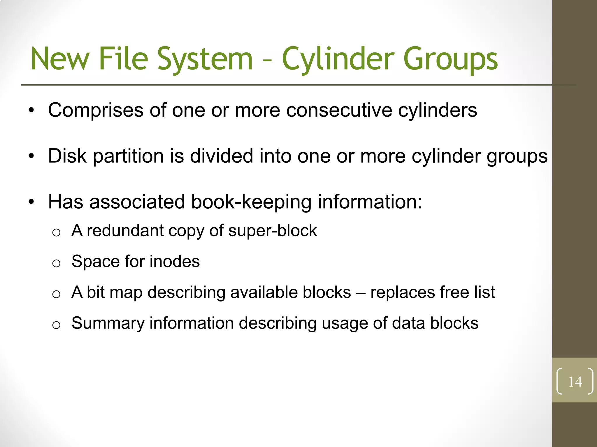 New File System – Cylinder Groups
• Comprises of one or more consecutive cylinders

• Disk partition is divided into one or more cylinder groups

• Has associated book-keeping information:
  o A redundant copy of super-block
  o Space for inodes
  o A bit map describing available blocks – replaces free list
  o Summary information describing usage of data blocks


                                                                 14
 