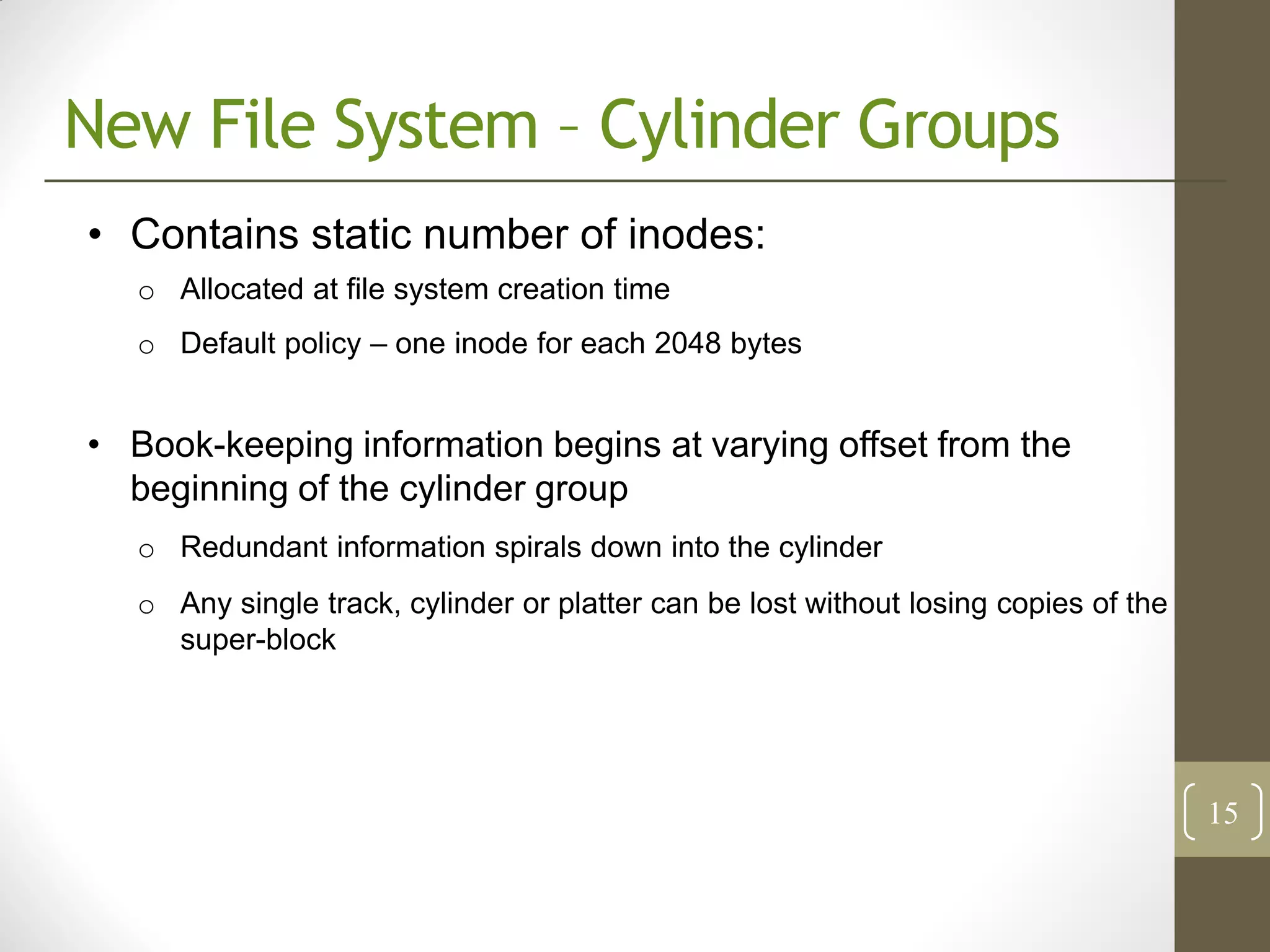 New File System – Cylinder Groups
• Contains static number of inodes:
   o Allocated at file system creation time
   o Default policy – one inode for each 2048 bytes


• Book-keeping information begins at varying offset from the
  beginning of the cylinder group
   o Redundant information spirals down into the cylinder
   o Any single track, cylinder or platter can be lost without losing copies of the
     super-block




                                                                                      15
 