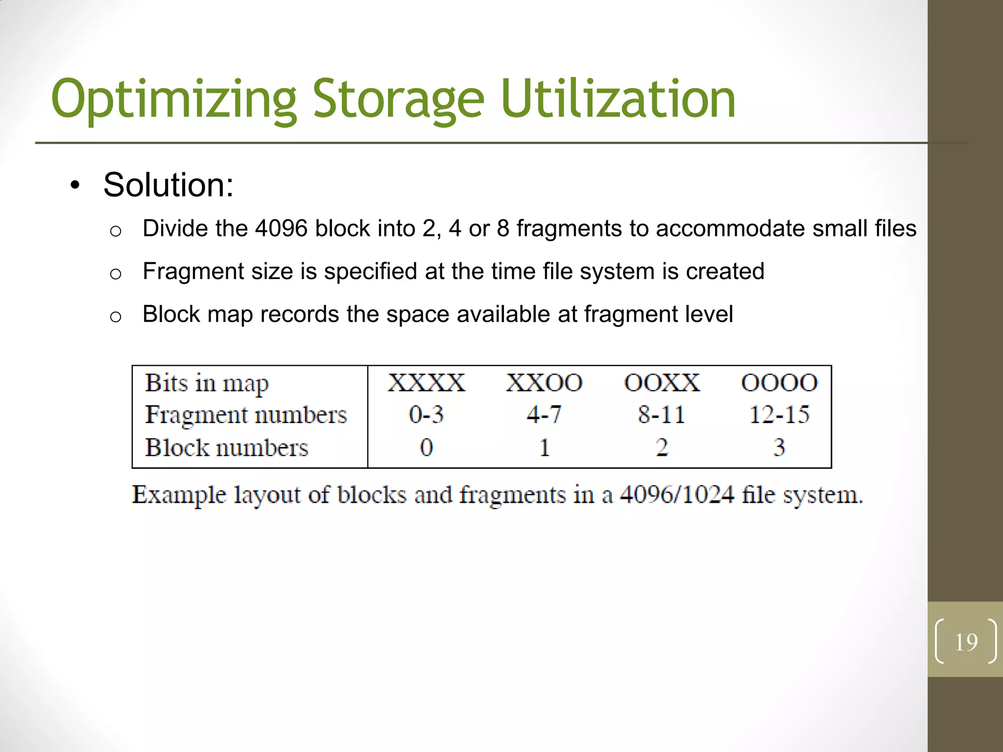 Optimizing Storage Utilization
• Solution:
  o Divide the 4096 block into 2, 4 or 8 fragments to accommodate small files
  o Fragment size is specified at the time file system is created
  o Block map records the space available at fragment level




                                                                                19
 