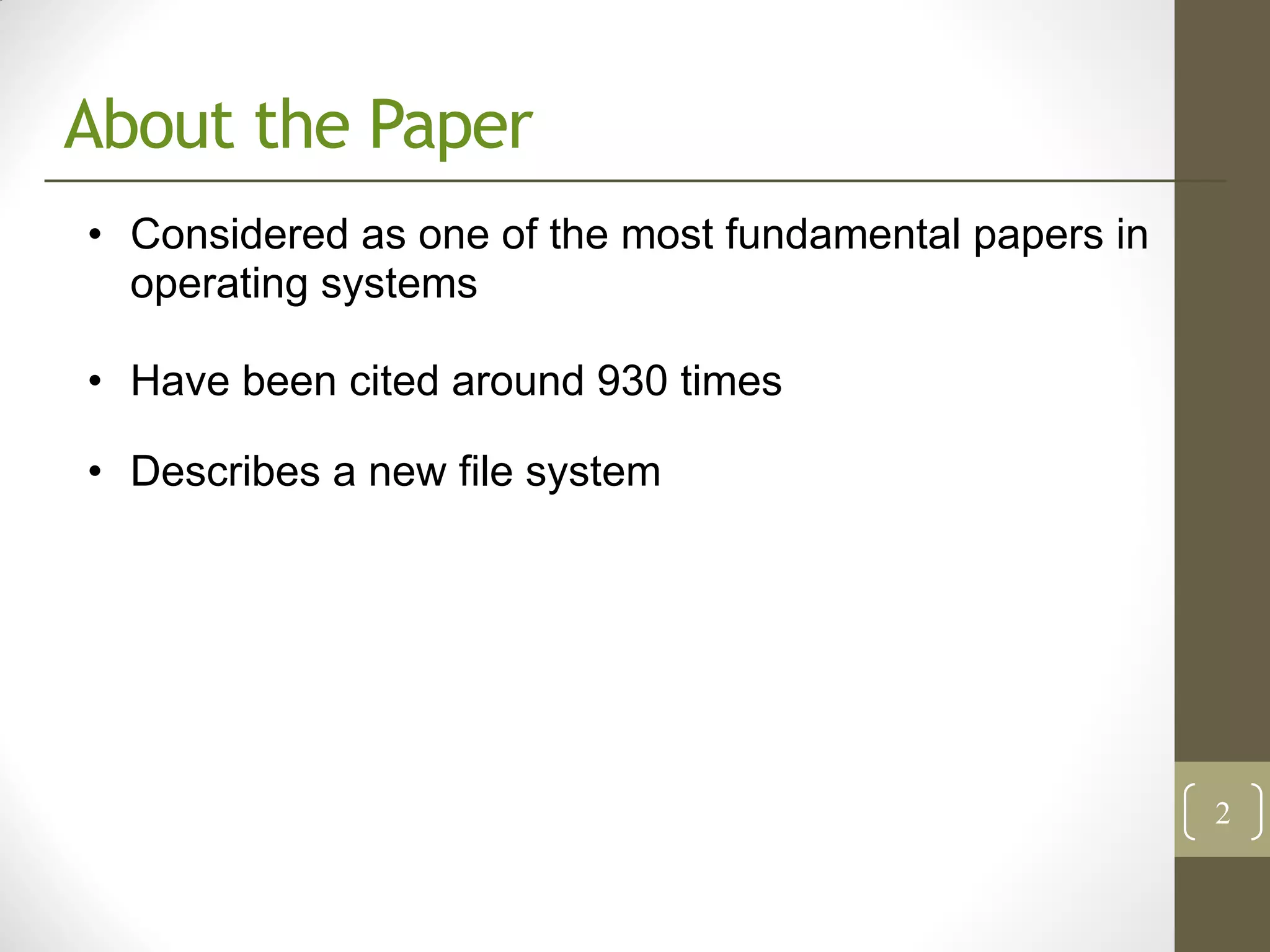 About the Paper
• Considered as one of the most fundamental papers in
  operating systems

• Have been cited around 930 times

• Describes a new file system




                                                        2
 