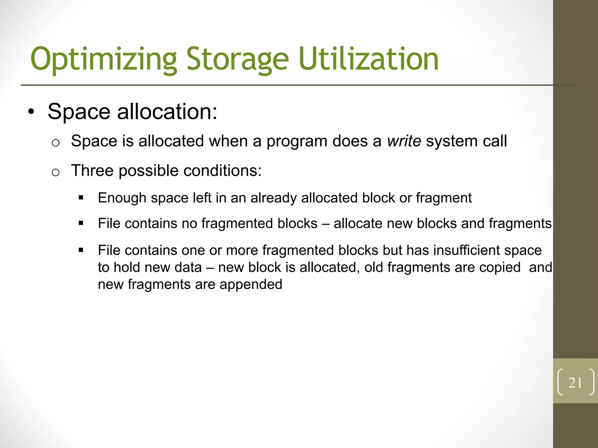 Optimizing Storage Utilization
• Space allocation:
  o Space is allocated when a program does a write system call
  o Three possible conditions:
      Enough space left in an already allocated block or fragment
      File contains no fragmented blocks – allocate new blocks and fragments
      File contains one or more fragmented blocks but has insufficient space
       to hold new data – new block is allocated, old fragments are copied and
       new fragments are appended




                                                                                 21
 