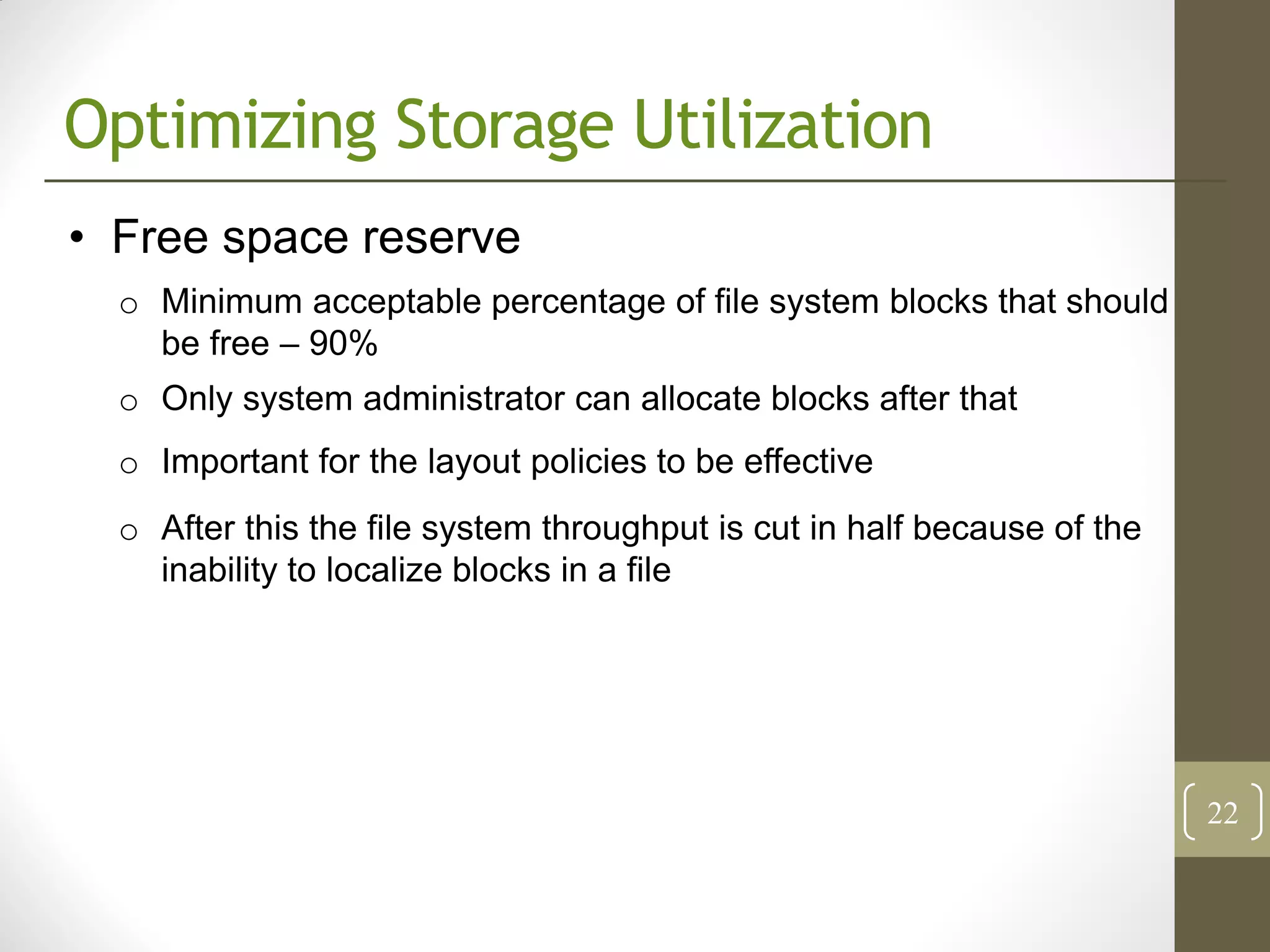 Optimizing Storage Utilization
• Free space reserve
  o Minimum acceptable percentage of file system blocks that should
    be free – 90%
  o Only system administrator can allocate blocks after that
  o Important for the layout policies to be effective
  o After this the file system throughput is cut in half because of the
    inability to localize blocks in a file




                                                                          22
 