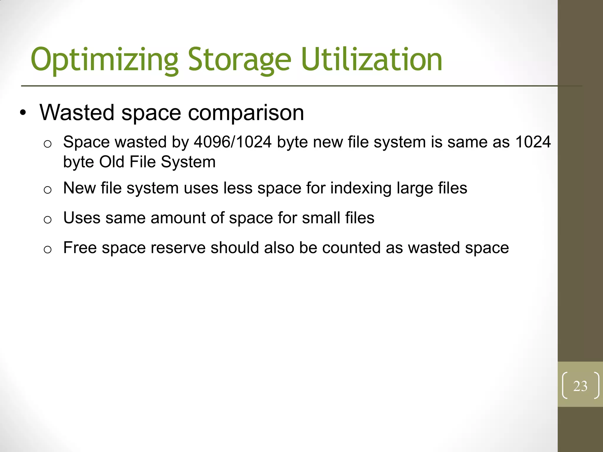 Optimizing Storage Utilization
• Wasted space comparison
  o Space wasted by 4096/1024 byte new file system is same as 1024
    byte Old File System
  o New file system uses less space for indexing large files
  o Uses same amount of space for small files
  o Free space reserve should also be counted as wasted space




                                                                     23
 