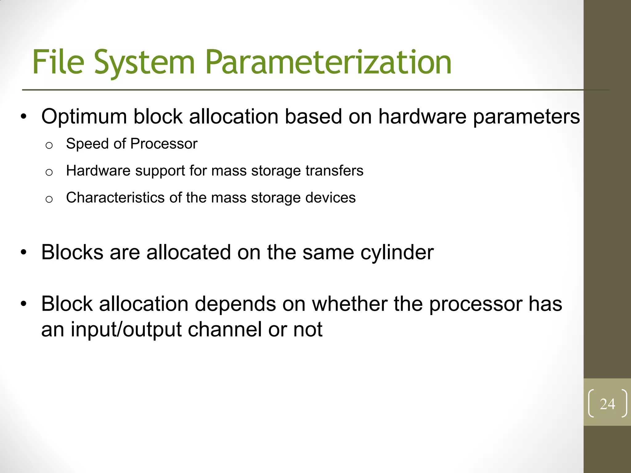File System Parameterization
• Optimum block allocation based on hardware parameters
  o Speed of Processor
  o Hardware support for mass storage transfers
  o Characteristics of the mass storage devices


• Blocks are allocated on the same cylinder

• Block allocation depends on whether the processor has
  an input/output channel or not


                                                          24
 