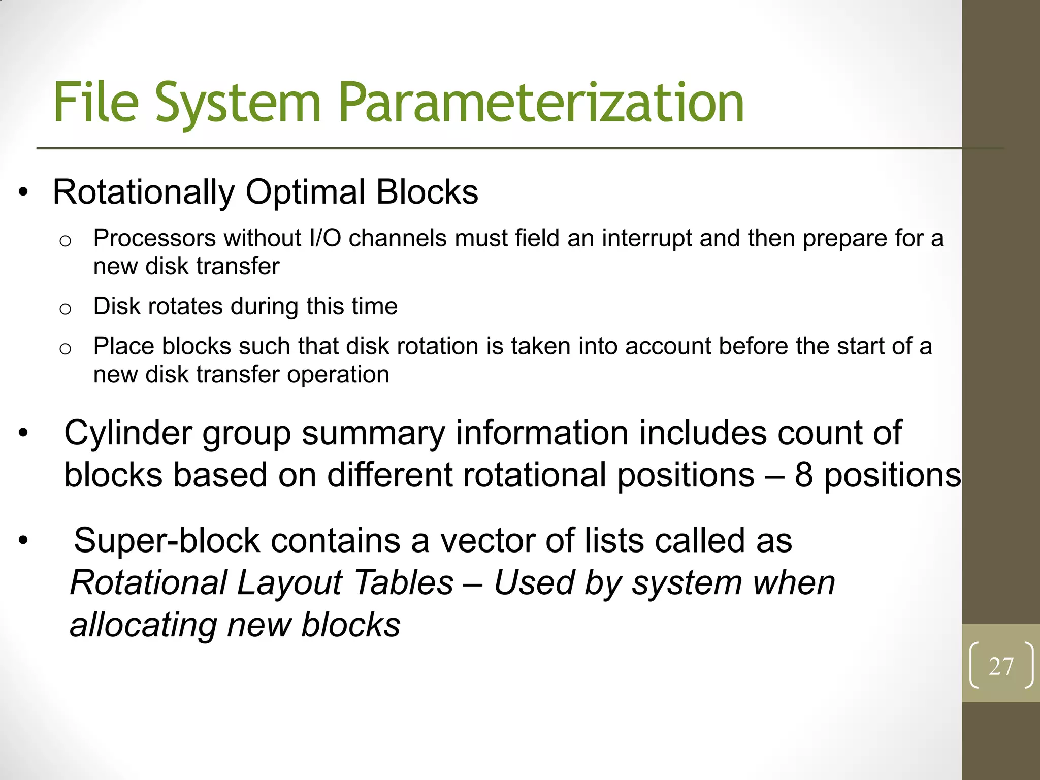 File System Parameterization
• Rotationally Optimal Blocks
    o Processors without I/O channels must field an interrupt and then prepare for a
      new disk transfer
    o Disk rotates during this time
    o Place blocks such that disk rotation is taken into account before the start of a
      new disk transfer operation

• Cylinder group summary information includes count of
  blocks based on different rotational positions – 8 positions
•   Super-block contains a vector of lists called as
    Rotational Layout Tables – Used by system when
    allocating new blocks
                                                                                         27
 