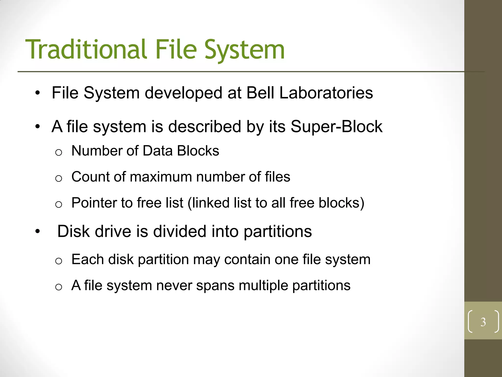 Traditional File System
• File System developed at Bell Laboratories
• A file system is described by its Super-Block
  o Number of Data Blocks
  o Count of maximum number of files
  o Pointer to free list (linked list to all free blocks)

• Disk drive is divided into partitions
  o Each disk partition may contain one file system
  o A file system never spans multiple partitions

                                                            3
 