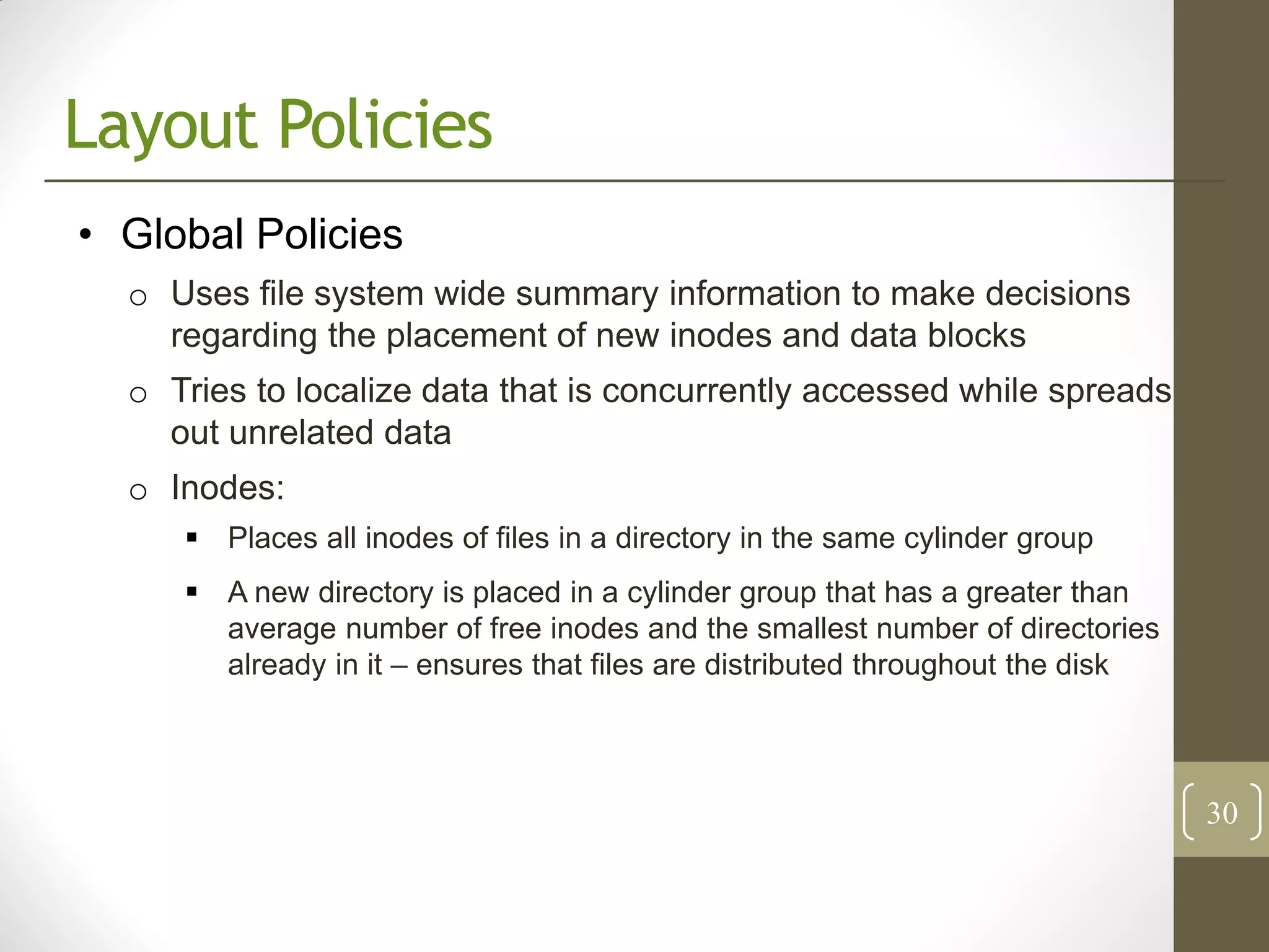 Layout Policies
• Global Policies
  o Uses file system wide summary information to make decisions
    regarding the placement of new inodes and data blocks
  o Tries to localize data that is concurrently accessed while spreads
    out unrelated data
  o Inodes:
      Places all inodes of files in a directory in the same cylinder group
      A new directory is placed in a cylinder group that has a greater than
       average number of free inodes and the smallest number of directories
       already in it – ensures that files are distributed throughout the disk



                                                                                30
 