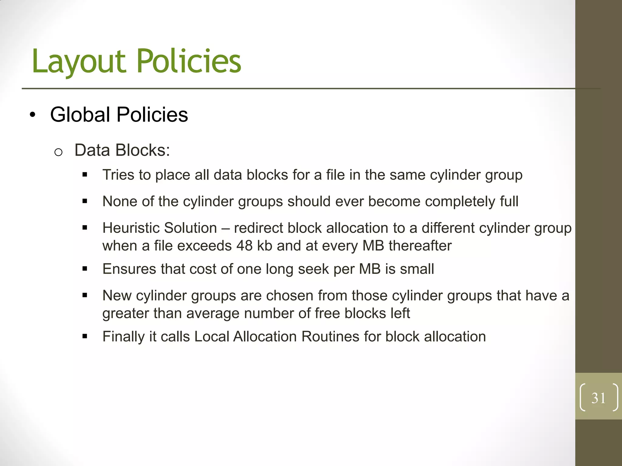 Layout Policies
• Global Policies
  o Data Blocks:
      Tries to place all data blocks for a file in the same cylinder group
      None of the cylinder groups should ever become completely full
      Heuristic Solution – redirect block allocation to a different cylinder group
       when a file exceeds 48 kb and at every MB thereafter
      Ensures that cost of one long seek per MB is small
      New cylinder groups are chosen from those cylinder groups that have a
       greater than average number of free blocks left
      Finally it calls Local Allocation Routines for block allocation



                                                                                      31
 