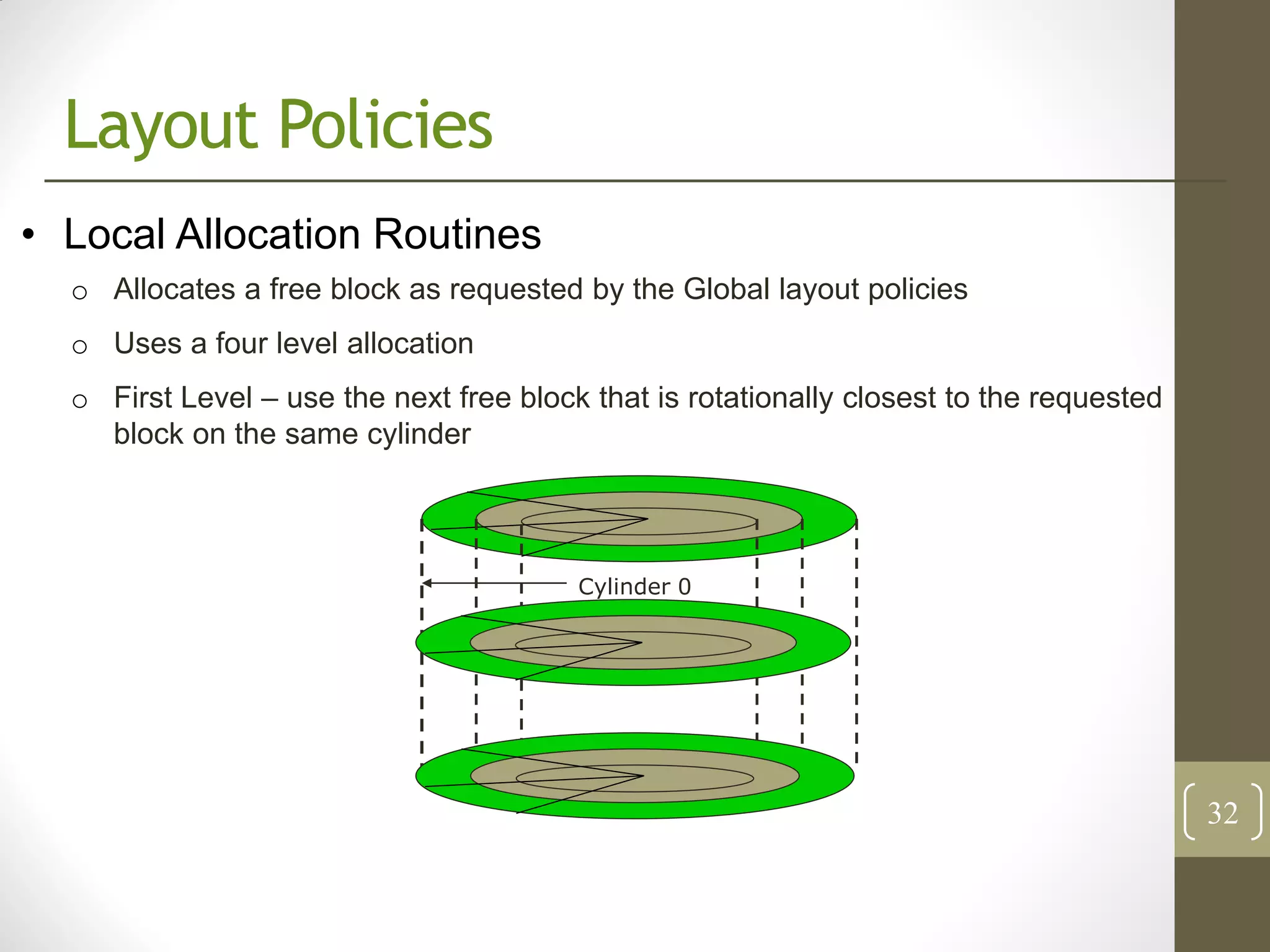 Layout Policies
• Local Allocation Routines
  o Allocates a free block as requested by the Global layout policies
  o Uses a four level allocation
  o First Level – use the next free block that is rotationally closest to the requested
    block on the same cylinder




                                         Cylinder 0




                                                                                          32
 