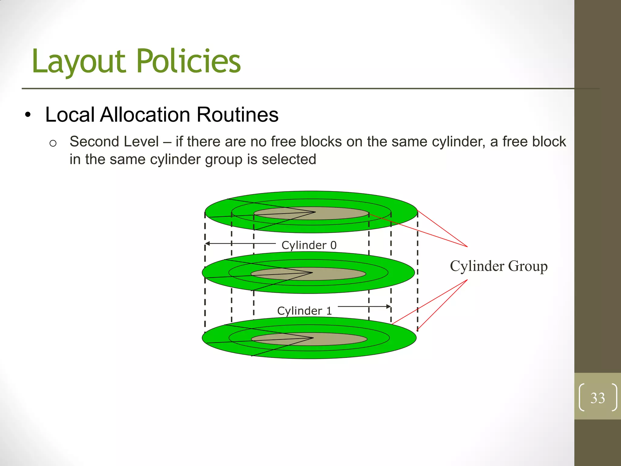 Layout Policies
• Local Allocation Routines
  o Second Level – if there are no free blocks on the same cylinder, a free block
    in the same cylinder group is selected




                                     Cylinder 0

                                                               Cylinder Group

                                    Cylinder 1




                                                                                    33
 