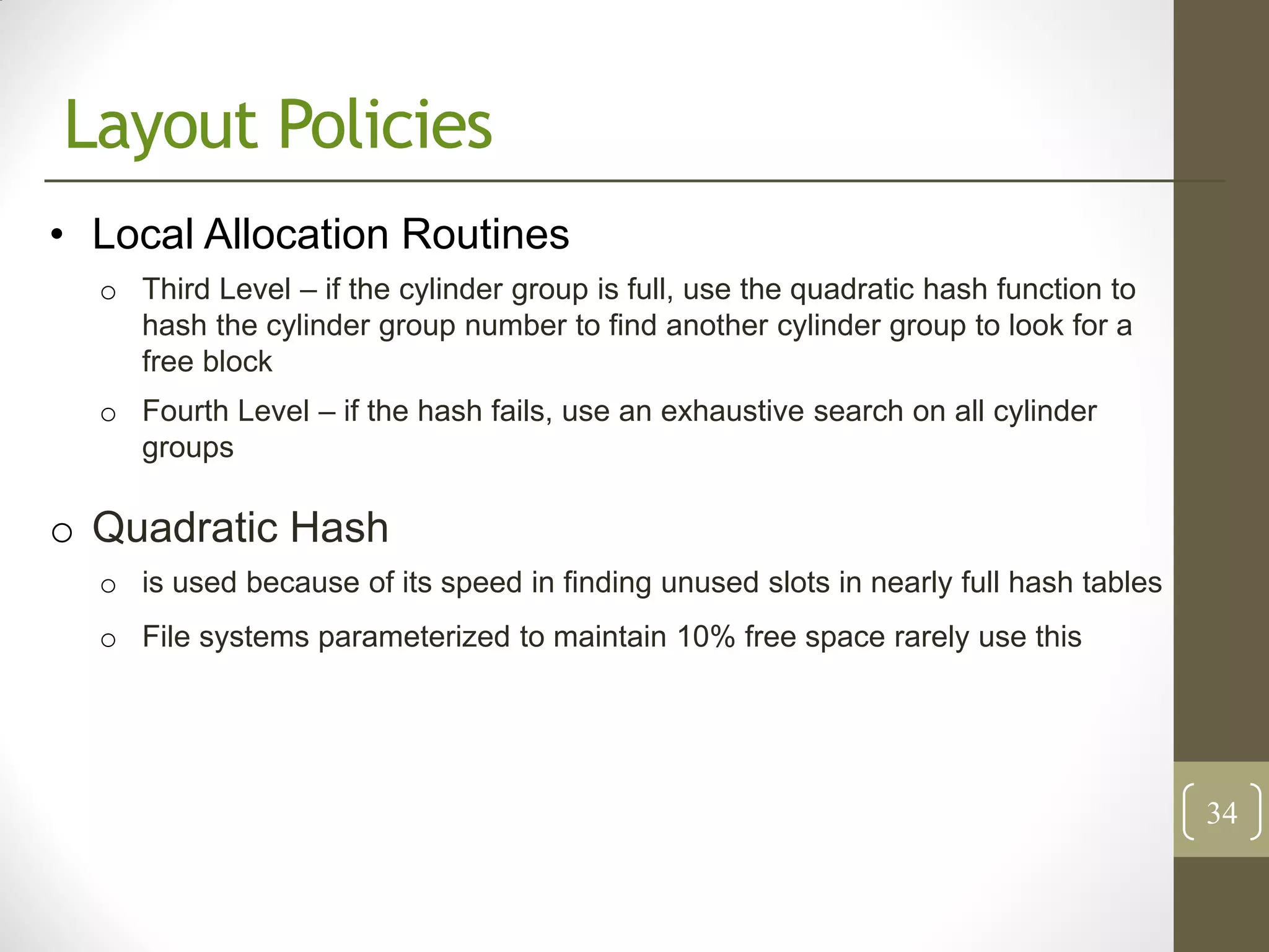 Layout Policies
• Local Allocation Routines
  o Third Level – if the cylinder group is full, use the quadratic hash function to
    hash the cylinder group number to find another cylinder group to look for a
    free block
  o Fourth Level – if the hash fails, use an exhaustive search on all cylinder
    groups

o Quadratic Hash
  o is used because of its speed in finding unused slots in nearly full hash tables
  o File systems parameterized to maintain 10% free space rarely use this




                                                                                      34
 