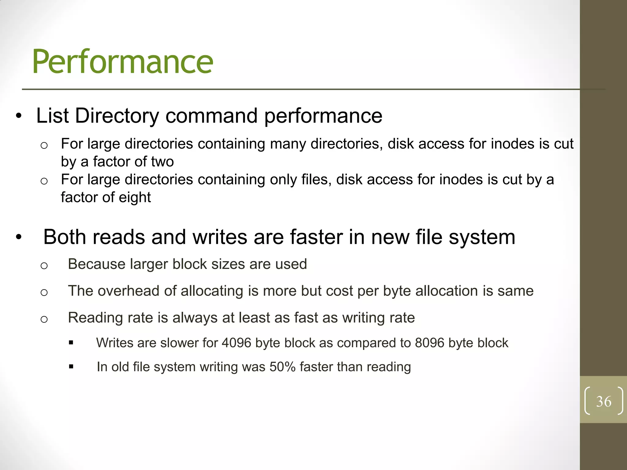 Performance
• List Directory command performance
  o For large directories containing many directories, disk access for inodes is cut
    by a factor of two
  o For large directories containing only files, disk access for inodes is cut by a
    factor of eight

• Both reads and writes are faster in new file system
  o   Because larger block sizes are used
  o   The overhead of allocating is more but cost per byte allocation is same
  o   Reading rate is always at least as fast as writing rate
         Writes are slower for 4096 byte block as compared to 8096 byte block
         In old file system writing was 50% faster than reading

                                                                                       36
 