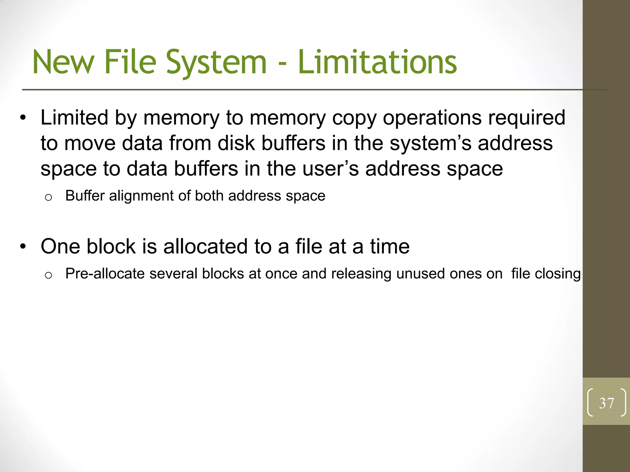 New File System - Limitations
• Limited by memory to memory copy operations required
  to move data from disk buffers in the system’s address
  space to data buffers in the user’s address space
  o Buffer alignment of both address space


• One block is allocated to a file at a time
  o Pre-allocate several blocks at once and releasing unused ones on file closing




                                                                                    37
 