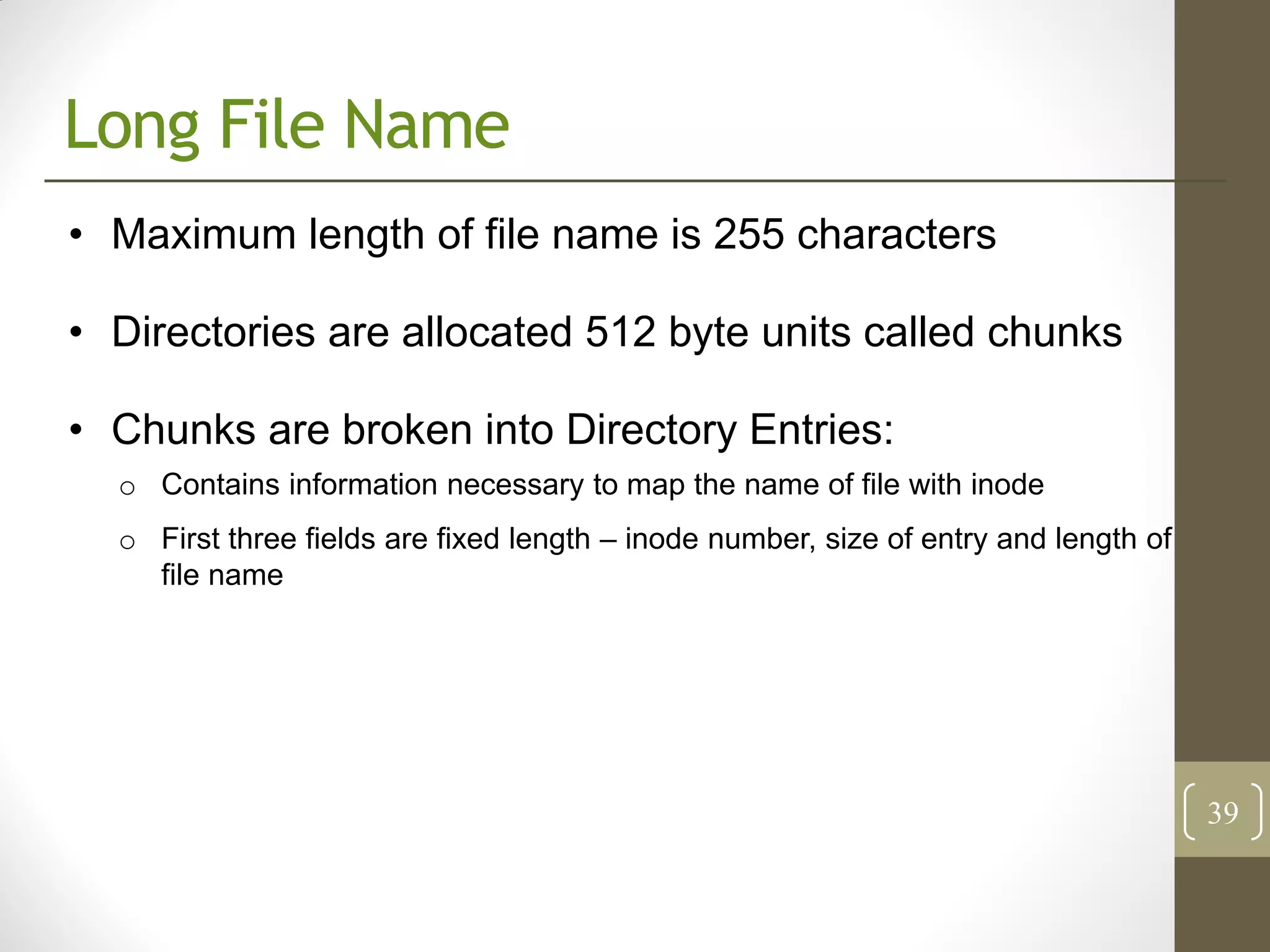 Long File Name
• Maximum length of file name is 255 characters

• Directories are allocated 512 byte units called chunks

• Chunks are broken into Directory Entries:
  o Contains information necessary to map the name of file with inode
  o First three fields are fixed length – inode number, size of entry and length of
    file name




                                                                                      39
 