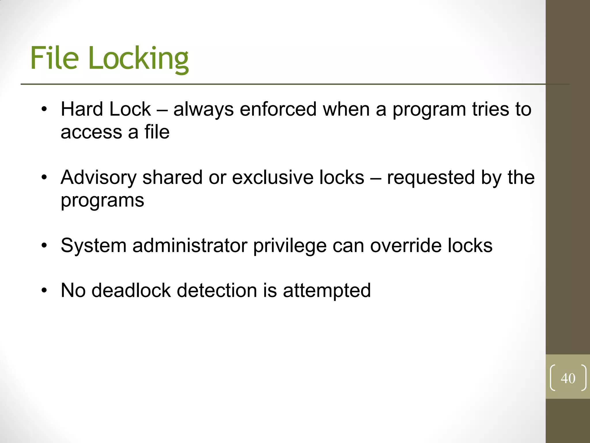 File Locking
• Hard Lock – always enforced when a program tries to
  access a file

• Advisory shared or exclusive locks – requested by the
  programs

• System administrator privilege can override locks

• No deadlock detection is attempted



                                                          40
 