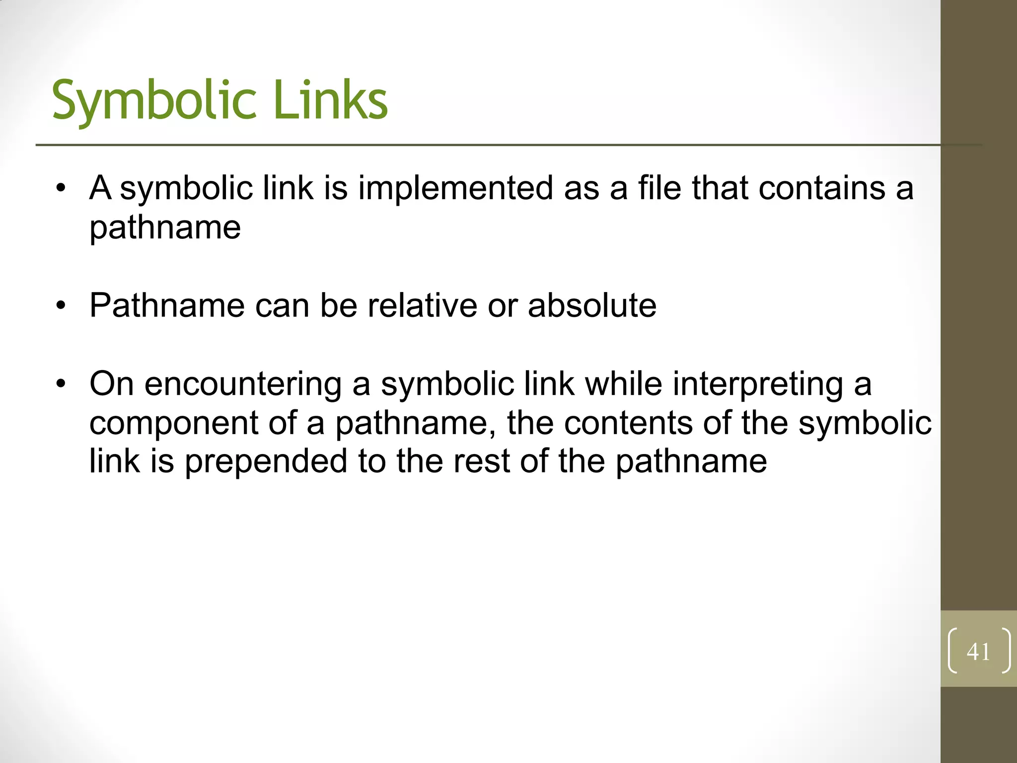 Symbolic Links
• A symbolic link is implemented as a file that contains a
  pathname

• Pathname can be relative or absolute

• On encountering a symbolic link while interpreting a
  component of a pathname, the contents of the symbolic
  link is prepended to the rest of the pathname




                                                             41
 