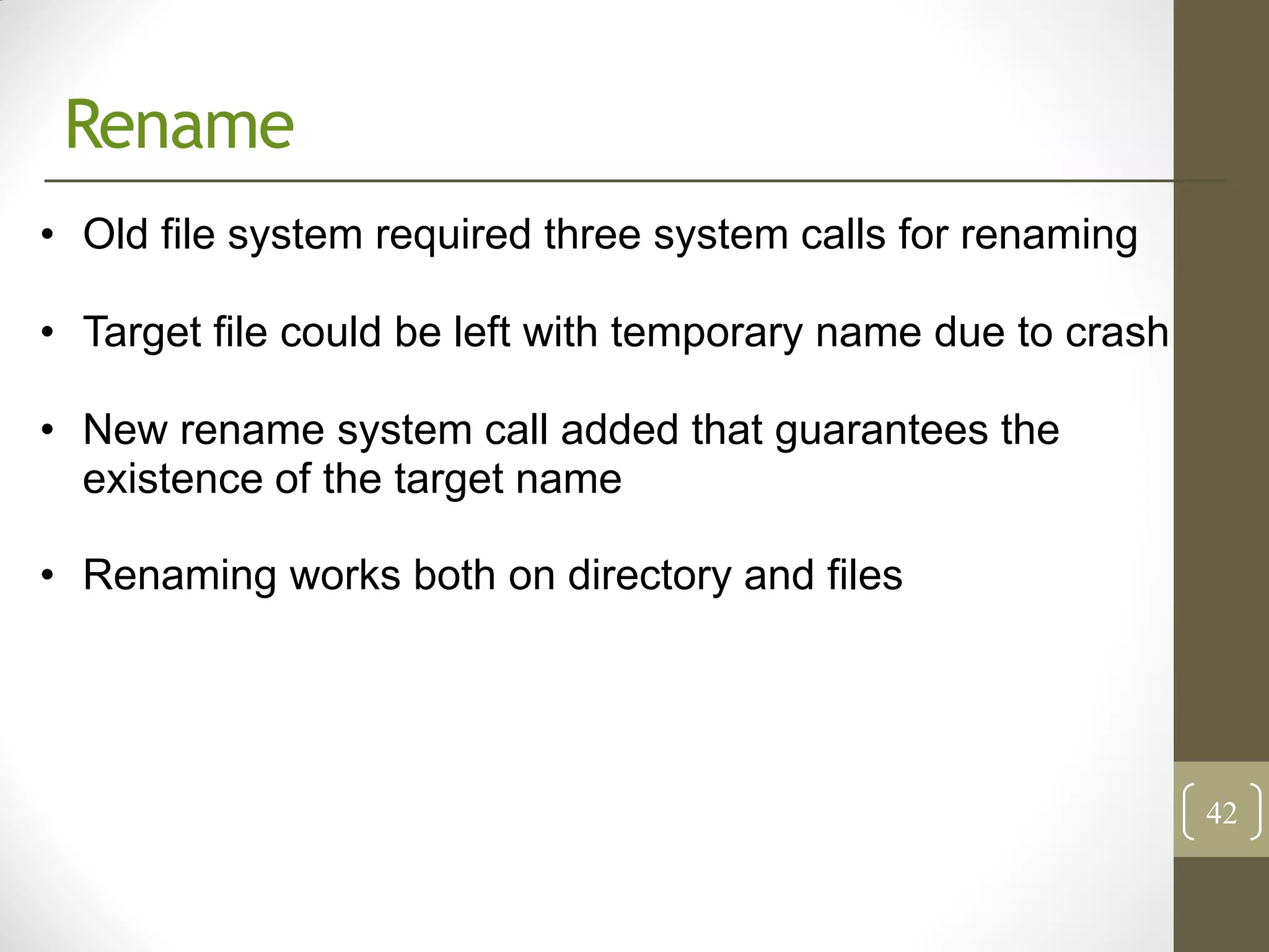 Rename
• Old file system required three system calls for renaming

• Target file could be left with temporary name due to crash

• New rename system call added that guarantees the
  existence of the target name

• Renaming works both on directory and files




                                                               42
 