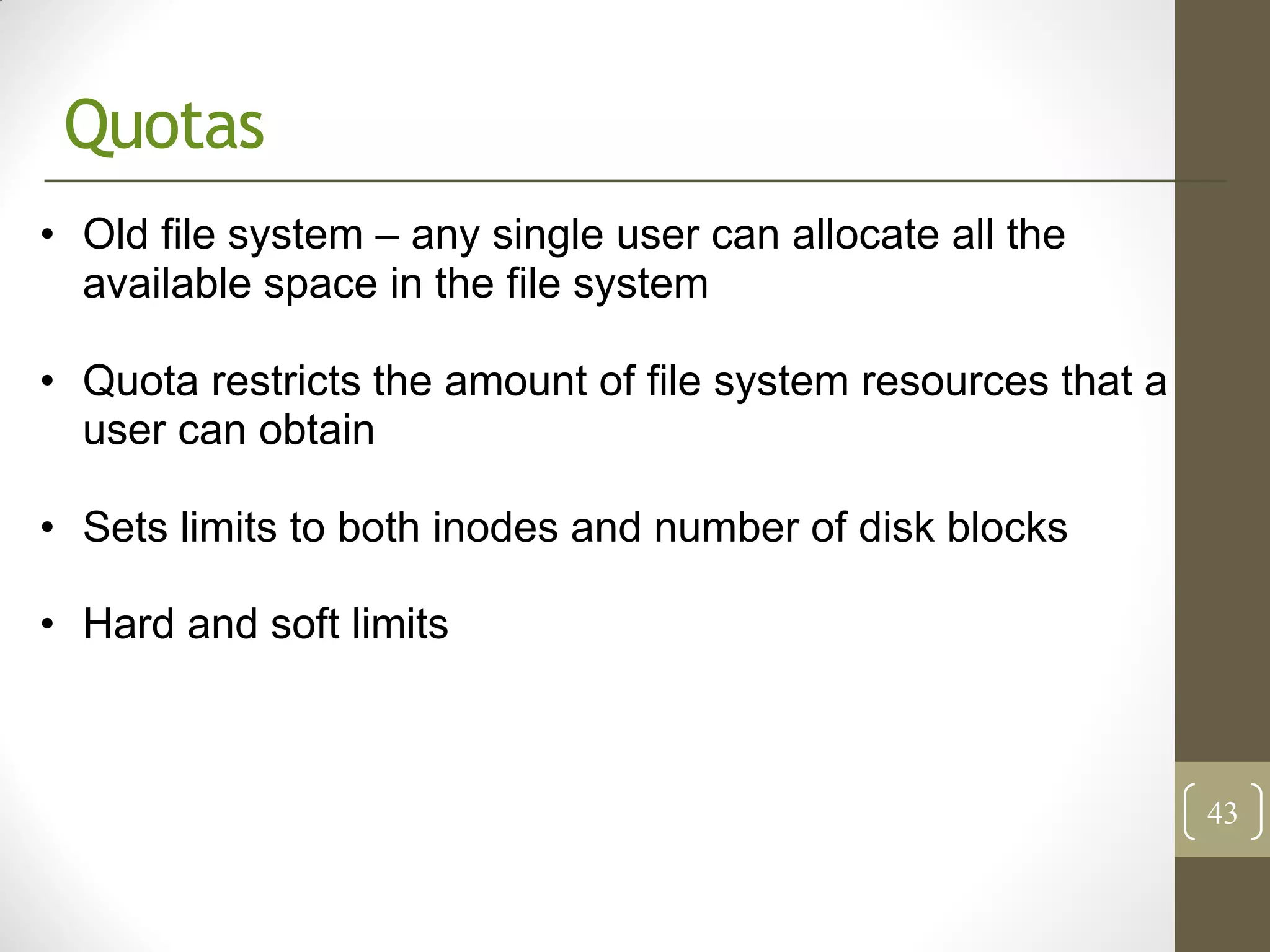 Quotas
• Old file system – any single user can allocate all the
  available space in the file system

• Quota restricts the amount of file system resources that a
  user can obtain

• Sets limits to both inodes and number of disk blocks

• Hard and soft limits



                                                               43
 