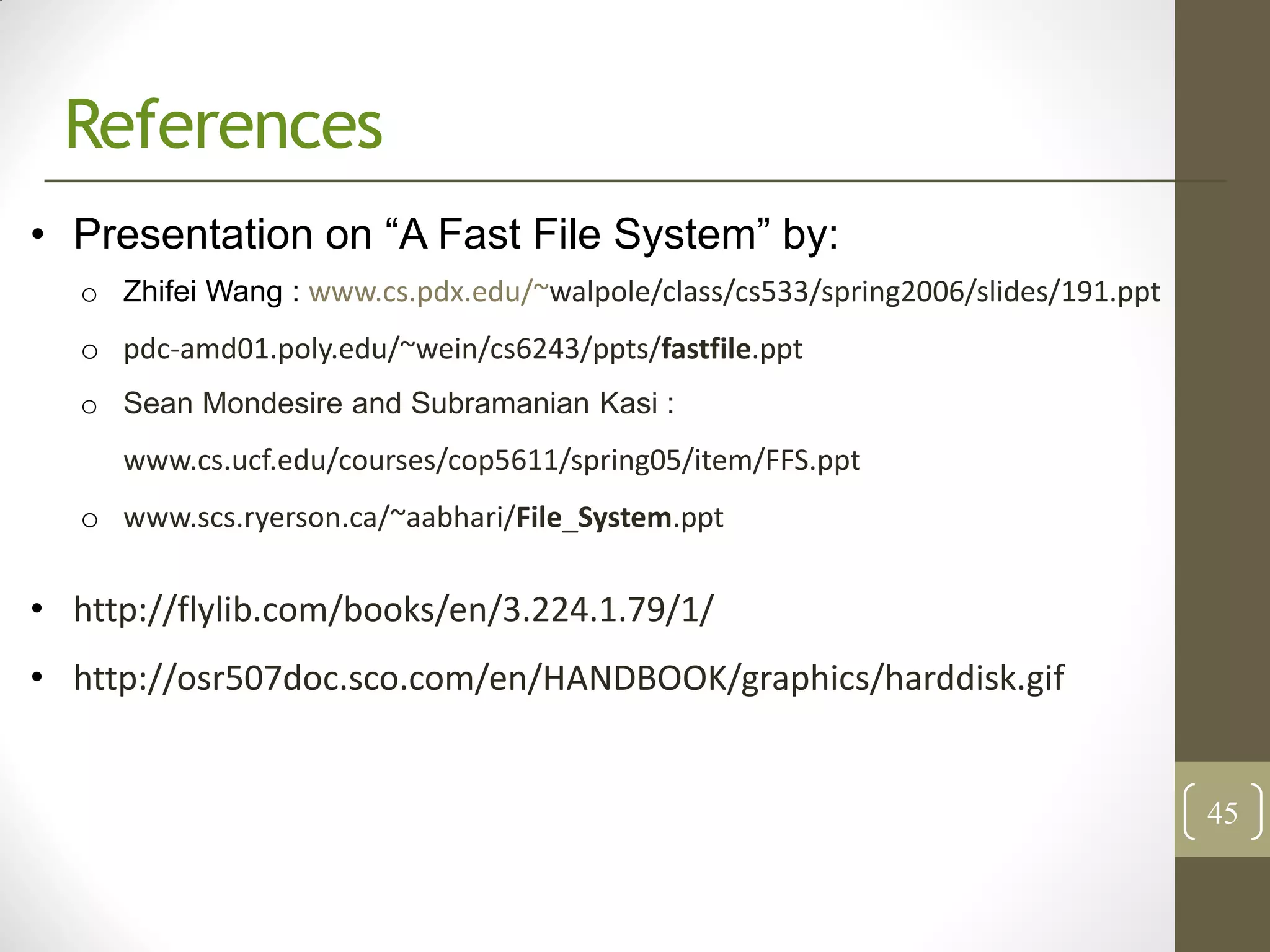 References
• Presentation on “A Fast File System” by:
   o Zhifei Wang : www.cs.pdx.edu/~walpole/class/cs533/spring2006/slides/191.ppt
   o pdc-amd01.poly.edu/~wein/cs6243/ppts/fastfile.ppt
   o Sean Mondesire and Subramanian Kasi :
      www.cs.ucf.edu/courses/cop5611/spring05/item/FFS.ppt
   o www.scs.ryerson.ca/~aabhari/File_System.ppt

• http://flylib.com/books/en/3.224.1.79/1/
• http://osr507doc.sco.com/en/HANDBOOK/graphics/harddisk.gif


                                                                                   45
 