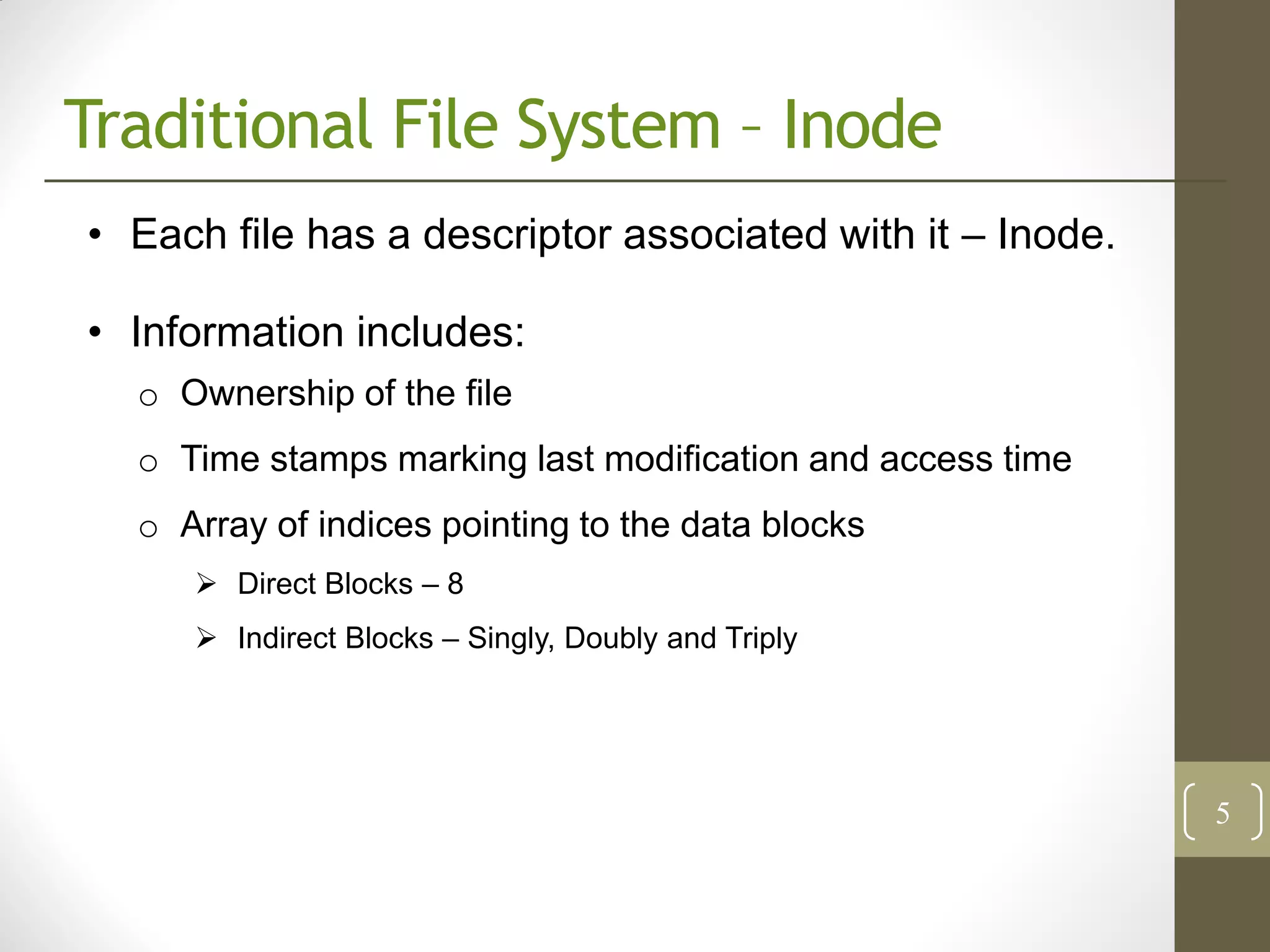 Traditional File System – Inode
• Each file has a descriptor associated with it – Inode.

• Information includes:
  o Ownership of the file
  o Time stamps marking last modification and access time
  o Array of indices pointing to the data blocks
      Direct Blocks – 8
      Indirect Blocks – Singly, Doubly and Triply




                                                            5
 