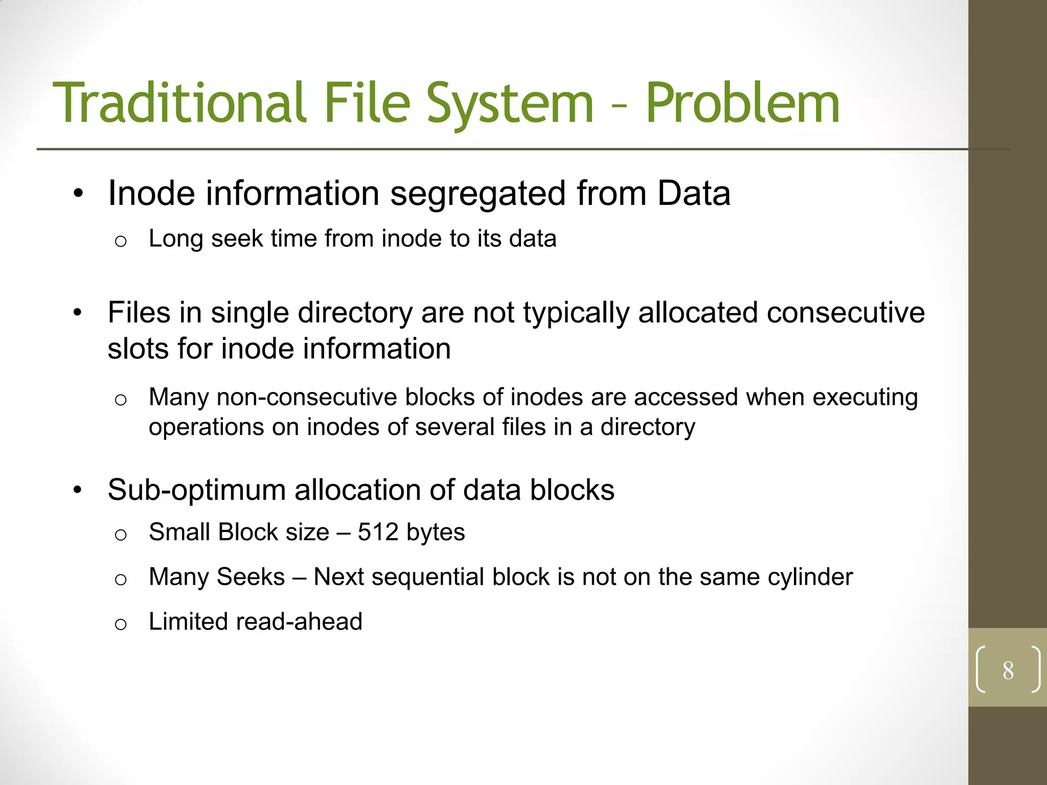 Traditional File System – Problem
• Inode information segregated from Data
   o Long seek time from inode to its data


• Files in single directory are not typically allocated consecutive
  slots for inode information
   o Many non-consecutive blocks of inodes are accessed when executing
     operations on inodes of several files in a directory

• Sub-optimum allocation of data blocks
   o Small Block size – 512 bytes
   o Many Seeks – Next sequential block is not on the same cylinder
   o Limited read-ahead
                                                                         8
 