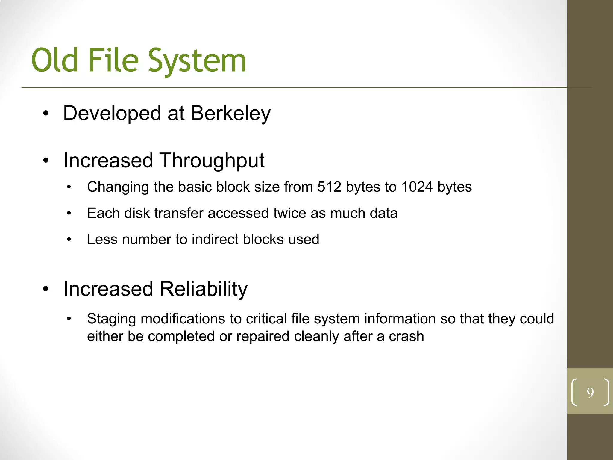 Old File System
• Developed at Berkeley

• Increased Throughput
  •   Changing the basic block size from 512 bytes to 1024 bytes
  •   Each disk transfer accessed twice as much data
  •   Less number to indirect blocks used


• Increased Reliability
  •   Staging modifications to critical file system information so that they could
      either be completed or repaired cleanly after a crash


                                                                                     9
 