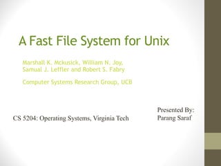 A Fast File System for Unix
   Marshall K. Mckusick, William N. Joy,
   Samual J. Leffler and Robert S. Fabry

   Computer Systems Research Group, UCB



                                            Presented By:
CS 5204: Operating Systems, Virginia Tech   Parang Saraf
 