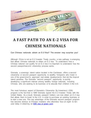 A FAST PATH TO AN E-2 VISA FOR
CHINESE NATIONALS
Can Chinese nationals obtain an E-2 Visa? The answer may surprise you!
Although China is not an E-2 Investor Treaty country, a new pathway is emerging
that allows Chinese nationals to obtain an E-2 visa. To understand how a
Chinese national can qualify for an E-2 visa it is important to understand how the
second passport/second citizenship process works.
Grenada, a sovereign island nation located in the Caribbean, offers a second
citizenship or second passport opportunity to wealthy foreigners who invest in
one of the government’s approved real estate developments that dot the tropical
island paradise. The Grenada “second passport” opportunity is quickly
developing a significant interest among wealthy foreign nationals, including
Chinese, who are seeking to do business or to educate their children in the U.S.
The most fortuitous aspect of Grenada’s Citizenship By Investment (CBI)
program is the fact that in 1989 Grenada signed the E-2 Investor Treaty with the
United States. As a result, Grenada passport holders can now obtain an E-2 visa
that allows them to travel to the U.S. in order to purchase an existing business or
to start a new one. This key advantage of the Grenada second passport program
has become obvious to Chinese investors who otherwise face an eight- to ten-
year delay in obtaining an EB5 visa or green card.
 