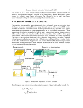 Computer Science & Information Technology (CS & IT) 37
The essence of HOG based features above can be considered that the operation detects and
quantizes the direction of intensity variation in the image blocks. Hence HOG based features
contain very effective image feature information. We will describe how to apply it as feature
vector of frame to solving the fast video search problem in next section.
3. PROPOSED VIDEO SEARCH ALGORITHM
The procedure of proposed fast search algorithm is shown in figure 2. In the pre-processing stage,
the feature vectors are calculated from the query video clip and the video database HOG method
described in section 2. The feature vectors are then quantized using VQ algorithm which applied
quantization by combinations of scalar quantization (SVQ) for each feature dimension [1]. In the
search stage, the windows are applied to both the query feature vectors and the feature vectors of
video database. In the next step, the number of vectors quantized in the windows of the query
video clip and video database are counted and feature vector histograms are created respectively.
The similarity between these histograms is then calculated. If the similarity exceeded a threshold
value given previously, the query video clip will be detected and located. Otherwise, the window
on the video database will be skipped to the next position determined by the similarity in current
position and the threshold value. In the last step, the window on the video database is shifted
forward in time and the search proceeds.
Figure 2. The procedure of proposed fast search algorithm
Here, histogram intersection is used as the similarity measure [4], and is defined as formula (4).
∑=
=
=
L
l
DlQl
DQQD
hh
N
HHSS
1
),min(
1
),(
(4)
 