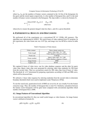 38 Computer Science & Information Technology (CS & IT)
where hQl, hDl are the numbers of feature vectors contained in the l-th bin of the histograms for
the query and the stored signal, respectively, L is the number of histogram bins, and N is the total
number of feature vectors contained in the histogram. The skip width w is shown by formula (5).


 <+−
=
otherwise
SSNfloor
w QDQD
1
)(1))(( θθ
(5)
where floor(x) means the greatest integral value less than x, and θ is a given threshold.
4. EXPERIMENTAL RESULTS AND DISCUSSIONS
We performed all of the experiments on a conventional PC @ 3.2GHz (4G memory). The
algorithm was implemented in ANSI C. We used 6 hours of video captured from TV program. In
the experiment, the video frame rate was 14.97 fps, and image size was 80*60 as shown in table
I.
Tabel I: Parameters of Video dataset.
Video content News, drama, sports etc.
Video length
Query video clips: 15s * 200
Video database sequence: 6 hours
Frame rate 14.98 fps
Frame number
Query video clips: 15s * 200
Video database sequence: 6 hours
Image format PPM
Capture size 80*60
We captured 6 hours of video twice, one for video database sequence and the other for query
video clips. Query video clips were generated by selecting video clips randomly for 200 times
from the second video. Then we can perform search for 200 video clips from 6 hours of video.
The threshold θ is 0.7 determined by preparing experiments according to FAR and FRR curve,
which will be discussed later.
We utilized a 1-hour video sequence by selecting randomly from the second video to determine
boundary threshold which were used to implement scalar VQ process (SVQ).
To suit the search task, quantization levels of HOG are set at 8 in θ -axis (totally 9) in the feature
extraction stage. Thus, the number of histogram bins is total 512. Similarity calculation between
the feature vector histograms will be quite faster compared with conventional algorithm which
number of histogram bins is 4096.
4.1. Image Features of Conventional Algorithm
In conventional algorithm [1], they use small scaled images as video features. An image feature
vector is defined as formula (6).
))(,)(,),(()( 1 kgkgkgkg Wj ⋅⋅⋅⋅⋅⋅= (6)
 