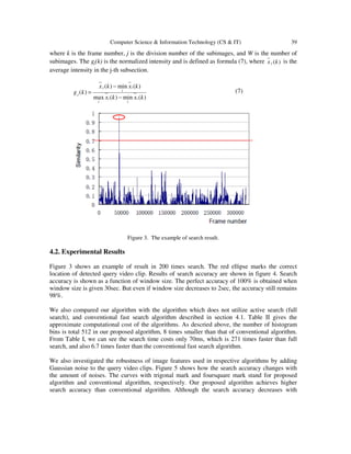 Computer Science & Information Technology (CS & IT) 39
where k is the frame number, j is the division number of the subimages, and W is the number of
subimages. The gj(k) is the normalized intensity and is defined as formula (7), where )(kx j is the
average intensity in the j-th subsection.
)(min)(max
)(min)(
)(
kxkx
kxkx
kg
i
i
i
i
i
i
j
j
−
−
= (7)
Figure 3. The example of search result.
4.2. Experimental Results
Figure 3 shows an example of result in 200 times search. The red ellipse marks the correct
location of detected query video clip. Results of search accuracy are shown in figure 4. Search
accuracy is shown as a function of window size. The perfect accuracy of 100% is obtained when
window size is given 30sec. But even if window size decreases to 2sec, the accuracy still remains
98%.
We also compared our algorithm with the algorithm which does not utilize active search (full
search), and conventional fast search algorithm described in section 4.1. Table II gives the
approximate computational cost of the algorithms. As descried above, the number of histogram
bins is total 512 in our proposed algorithm, 8 times smaller than that of conventional algorithm.
From Table I, we can see the search time costs only 70ms, which is 271 times faster than full
search, and also 6.7 times faster than the conventional fast search algorithm.
We also investigated the robustness of image features used in respective algorithms by adding
Gaussian noise to the query video clips. Figure 5 shows how the search accuracy changes with
the amount of noises. The curves with trigonal mark and foursquare mark stand for proposed
algorithm and conventional algorithm, respectively. Our proposed algorithm achieves higher
search accuracy than conventional algorithm. Although the search accuracy decreases with
 