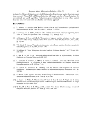 Computer Science & Information Technology (CS & IT) 41
evaluated by 6 hours of video to search for 200 video clips. Experimental results show that search
time costs only 70ms, which is 271 times faster than full search, and also 6.7 times faster than the
conventional fast search algorithm. Furthermore, proposed algorithm is more robust against
Gaussian noise for video search task than the conventional approach.
REFERENCES
[1] K., Kashino, T. Kurozumi, and H. Murase, “Quick AND/OR search for multimedia signals based on
histogram features”, IEICE Trans., J83-D-II(12), 2000, pp. 2735-2744.
[2] S.S. Cheung and A. Zakhor, “Efficient video similarity measurement with video signature”, IEEE
Trans. on Circuits and System for Video Technology, 13(1), 2003, pp. 59-74.
[3] A. Hampapur, K. Hyun, and R. Bolle, “Comparison of sequence matching techniques for video copy
detection”, SPIE. Storage and Retrieval for Media Databases 2002, 4676, San Jose, CA, USA, 2002,
pp. 194-201.
[4] V.V. Vinod, H. Murase, “Focused color intersection with efficient searching for object extraction”,
Pattern Recognition, 30(10), 1997, pp. 1787-1797.
[5] N. Dalal and B. Triggs, “Histograms of oriented gradients for human detection”, In CVPR, pp. 886–
893, 2005.
[6] C. Hou, H. Ai, and S. Lao, “Multiview pedestrian detection based on vector boosting”, In Asian
Conference on Computer Vision, pp.18–22, 2007.
[7] L. Agnihotre, N. Dimitrova, T. McGee, S. Jeannin, S. Schaffer, J. Nesvadba, “Evolvable visual
commercial detector”, In Proceedings of IEEE. International Conference on Computer Vision and
Pattern Recognition, vol. 2, 2003, pp. 79-84.
[8] R. Lienhart, C. Kuhmunch, W. Effelsberg, “On the detection and recognition of television
commercials”, In Proceedings of IEEE Conference on Multimedia Computing and Systems, 1997, pp.
509-516.
[9] R. Mohan, “Video sequence matching”, In Proceedings of the International Conference on Audio,
Speech and Signal Processing, vol. 6, 1998, pp. 3679-3700.
[10] A. Araujo, M. Makar, V. Chandrasekhar, D. Chen, S. Tsai, H. Chen, R. Angst, and B. Girod,
“Efficient video search using image queries”, In Proceedings of International Conference on Image
Processing, pp. 3082-3086, 2014.
[11] Q. Zhu, M. C. Yeh, K. T. Cheng, and S. Avidan, “Fast human detection using a cascade of
histograms of oriented gradients” In CVPR, pp. 1491–1498, 2006.
 