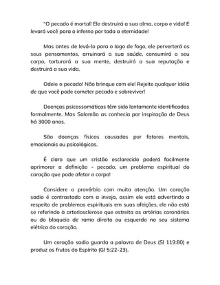 “O pecado é mortal! Ele destruirá a sua alma, corpo e vida! E
levará você para o inferno por toda a eternidade!
Mas antes de levá-lo para o lago de fogo, ele perverterá os
seus pensamentos, arruinará a sua saúde, consumirá o seu
corpo, torturará a sua mente, destruirá a sua reputação e
destruirá a sua vida.
Odeie o pecado! Não brinque com ele! Rejeite qualquer idéia
de que você pode cometer pecado e sobreviver!
Doenças psicossomáticas têm sido lentamente identificadas
formalmente. Mas Salomão as conhecia por inspiração de Deus
há 3000 anos.
São doenças físicas causadas por fatores mentais,
emocionais ou psicológicas.
É claro que um cristão esclarecido poderá facilmente
aprimorar a definição - pecado, um problema espiritual do
coração que pode afetar o corpo!
Considere o provérbio com muita atenção. Um coração
sadio é contrastado com a inveja, assim ele está advertindo a
respeito de problemas espirituais em suas afeições, ele não está
se referindo à arteriosclerose que estreita as artérias coronárias
ou do bloqueio de ramo direito ou esquerdo no seu sistema
elétrico do coração.
Um coração sadio guarda a palavra de Deus (Sl 119:80) e
produz os frutos do Espírito (Gl 5:22-23).
 