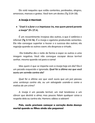 Ele está naqueles que estão contentes, perdoados, alegres,
amorosos, mansos e gratos. Você tem um destes (Tg 3:14-16).
A inveja é Horrível:
● “Cruel é o furor e a impetuosa ira, mas quem parará perante
a inveja” (Pv 27:4).
É um ressentimento invejoso dos outros, o que é satânico e
infernal (Tg 3:14-16). É a inveja e egoísmo produzindo sementes.
Ela não consegue suportar o louvor e o sucesso dos outros; ela
regozija quando os outros caem; ela despreza a virtude.
Ela trabalha dia e noite de forma a expor os outros a uma
imagem negativa. Você não consegue escapar desse terrível
senhor, mesmo quando vai para a cama!
Mas quem é que se importa com a inveja hoje em dia? Ela é
um pecado esquecido e ignorado. Qual foi a última vez que você
ouviu um sermão contra ela?
Qual foi a última vez que você ouviu que um juiz passou
uma sentença contra ela, ou um advogado usando-a como o
motivo de um crime?
A inveja é um pecado terrível, um mal tenebroso e um
câncer que destrói a alma; mas poucos falam qualquer coisa a
respeito dela ou contra ela. Homens sábios a odeiam!
Pais, vocês precisam começar a correção desta doença
mortal quando os filhos ainda são pequenos!
 